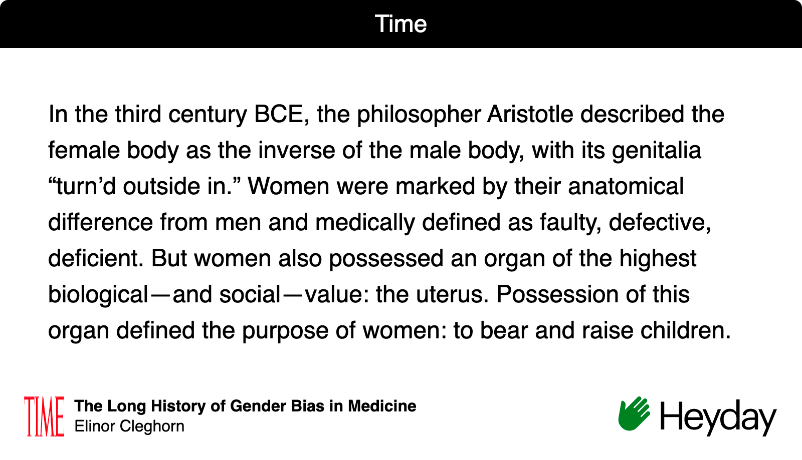 y BCE, the philosopher Aristotle described the female body as the inverse of the male body, with its genitalia “turn’d outside in.” Women were marked by their anatomical difference from men and medically defined as faulty, defective, deficient. But women also possessed an organ of the highest biological—and social—value: the uterus. Possession of this organ defined the purpose of women: to bear and raise children." Time Magazine- The Long History of Gender Bias in Medicine 