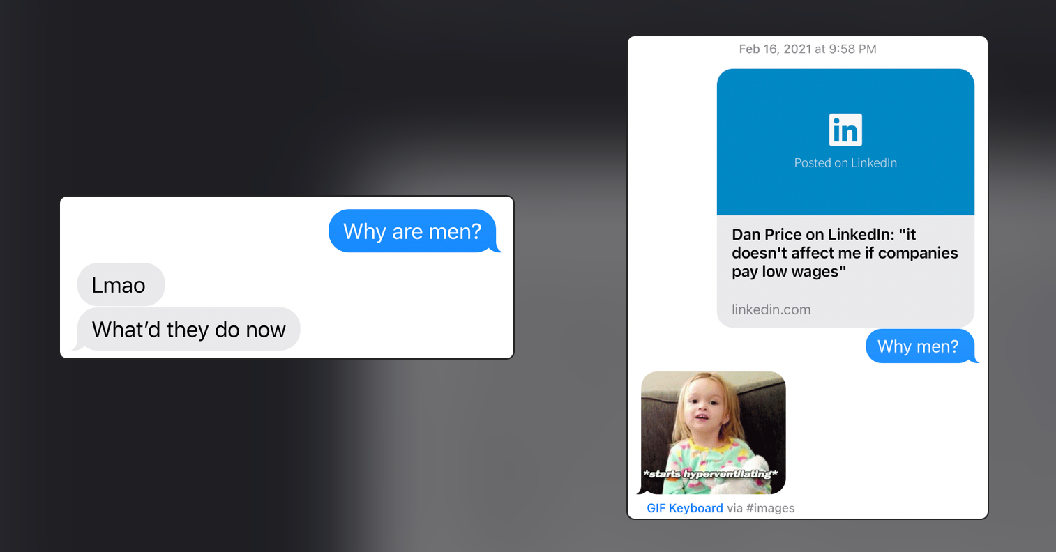 Screenshots of texts on iPhone screens. Left image in blue bubble "Why are men?" with response in gray "Lmao What'd they'd do now" and image on right of a LinkedIn post sent "Dan Price on LinkedIn: "It doesn't affect me if companies pay low wages" and blue bubble "Why men?" Response a gif/meme of a small child with blond hair holding a stuffy with text "starts hyperventilating."