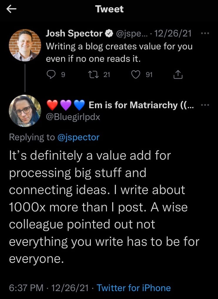 Josh Spector V @jspe...• 12/26/21 Writing a blog creates value for you even if no one reads it. 2 21. 91 Em is for Matriarchy (... @Bluegirlpdx Replying to @jspector It's definitely a value add for processing big stuff and connecting ideas. I write about 1000x more than I post. A wise colleague pointed out not everything you write has to be for everyone. 6:37 PM • 12/26/21 • Twitter