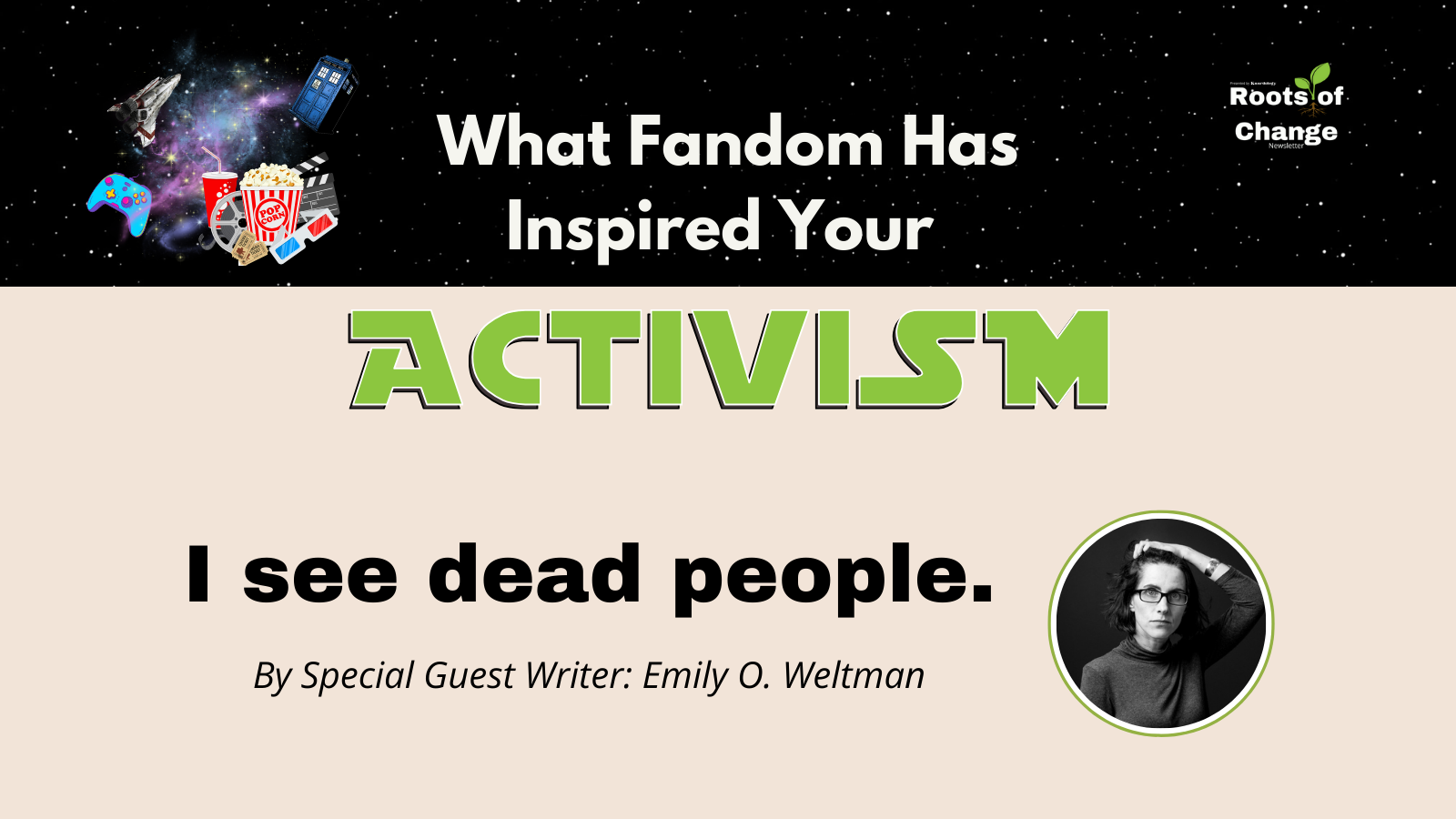 fandom- flyer for Roots of Change Media with a star wars-esque graphic. "Activism" in green type and Star Wars font. Photo of Author in black and white. "I see Dead People By Special Guest Writer Emily O. Weltman"